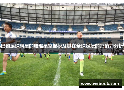 巴黎足球明星的璀璨星空揭秘及其在全球足坛的影响力分析