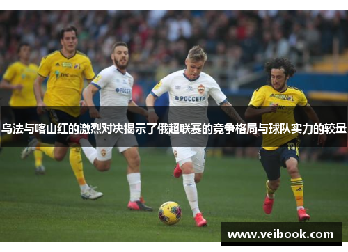 乌法与喀山红的激烈对决揭示了俄超联赛的竞争格局与球队实力的较量